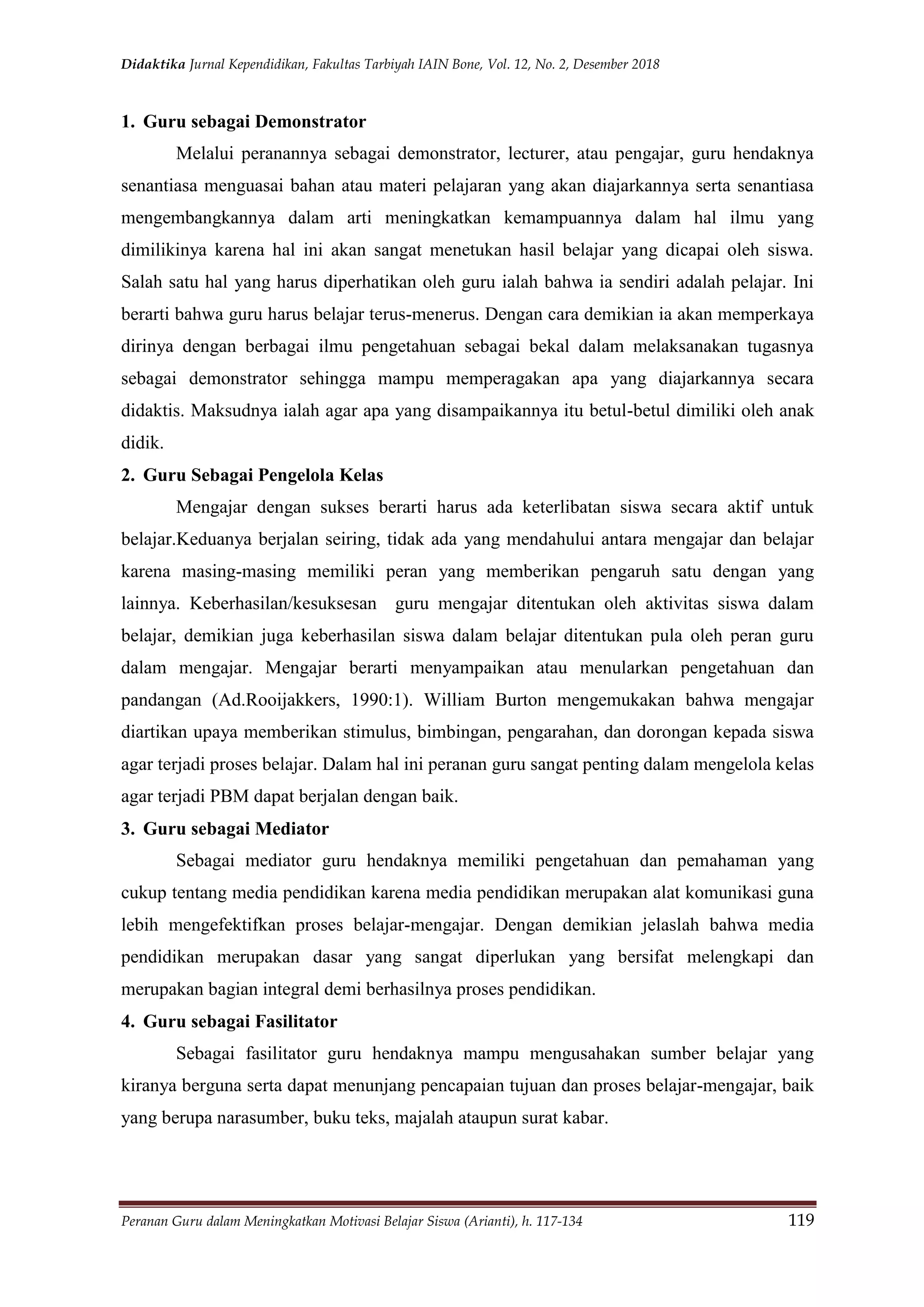 Didaktika Jurnal Kependidikan, Fakultas Tarbiyah IAIN Bone, Vol. 12, No. 2, Desember 2018
Peranan Guru dalam Meningkatkan Motivasi Belajar Siswa (Arianti), h. 117-134 119
1. Guru sebagai Demonstrator
Melalui peranannya sebagai demonstrator, lecturer, atau pengajar, guru hendaknya
senantiasa menguasai bahan atau materi pelajaran yang akan diajarkannya serta senantiasa
mengembangkannya dalam arti meningkatkan kemampuannya dalam hal ilmu yang
dimilikinya karena hal ini akan sangat menetukan hasil belajar yang dicapai oleh siswa.
Salah satu hal yang harus diperhatikan oleh guru ialah bahwa ia sendiri adalah pelajar. Ini
berarti bahwa guru harus belajar terus-menerus. Dengan cara demikian ia akan memperkaya
dirinya dengan berbagai ilmu pengetahuan sebagai bekal dalam melaksanakan tugasnya
sebagai demonstrator sehingga mampu memperagakan apa yang diajarkannya secara
didaktis. Maksudnya ialah agar apa yang disampaikannya itu betul-betul dimiliki oleh anak
didik.
2. Guru Sebagai Pengelola Kelas
Mengajar dengan sukses berarti harus ada keterlibatan siswa secara aktif untuk
belajar.Keduanya berjalan seiring, tidak ada yang mendahului antara mengajar dan belajar
karena masing-masing memiliki peran yang memberikan pengaruh satu dengan yang
lainnya. Keberhasilan/kesuksesan guru mengajar ditentukan oleh aktivitas siswa dalam
belajar, demikian juga keberhasilan siswa dalam belajar ditentukan pula oleh peran guru
dalam mengajar. Mengajar berarti menyampaikan atau menularkan pengetahuan dan
pandangan (Ad.Rooijakkers, 1990:1). William Burton mengemukakan bahwa mengajar
diartikan upaya memberikan stimulus, bimbingan, pengarahan, dan dorongan kepada siswa
agar terjadi proses belajar. Dalam hal ini peranan guru sangat penting dalam mengelola kelas
agar terjadi PBM dapat berjalan dengan baik.
3. Guru sebagai Mediator
Sebagai mediator guru hendaknya memiliki pengetahuan dan pemahaman yang
cukup tentang media pendidikan karena media pendidikan merupakan alat komunikasi guna
lebih mengefektifkan proses belajar-mengajar. Dengan demikian jelaslah bahwa media
pendidikan merupakan dasar yang sangat diperlukan yang bersifat melengkapi dan
merupakan bagian integral demi berhasilnya proses pendidikan.
4. Guru sebagai Fasilitator
Sebagai fasilitator guru hendaknya mampu mengusahakan sumber belajar yang
kiranya berguna serta dapat menunjang pencapaian tujuan dan proses belajar-mengajar, baik
yang berupa narasumber, buku teks, majalah ataupun surat kabar.
 