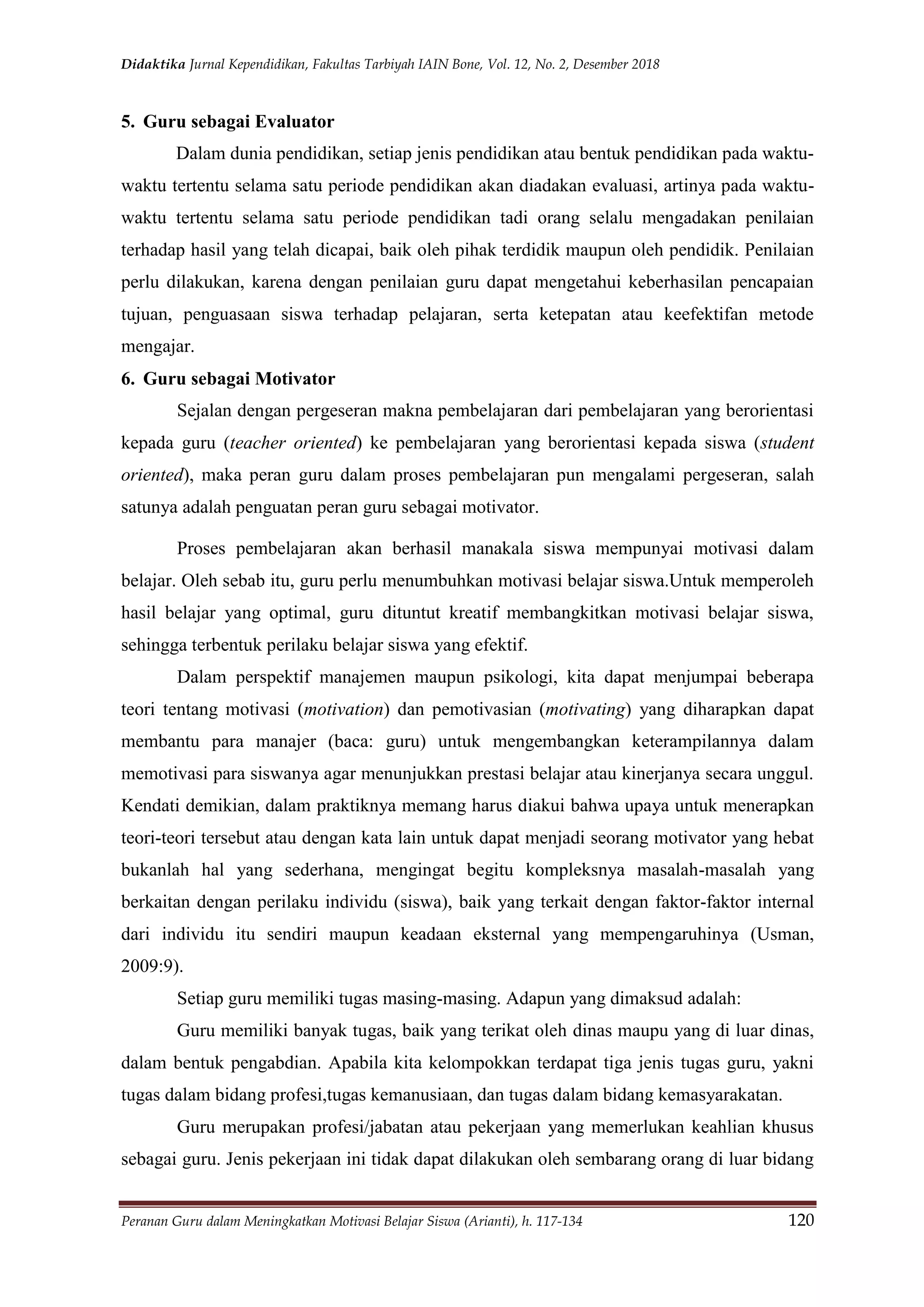 Didaktika Jurnal Kependidikan, Fakultas Tarbiyah IAIN Bone, Vol. 12, No. 2, Desember 2018
Peranan Guru dalam Meningkatkan Motivasi Belajar Siswa (Arianti), h. 117-134 120
5. Guru sebagai Evaluator
Dalam dunia pendidikan, setiap jenis pendidikan atau bentuk pendidikan pada waktu-
waktu tertentu selama satu periode pendidikan akan diadakan evaluasi, artinya pada waktu-
waktu tertentu selama satu periode pendidikan tadi orang selalu mengadakan penilaian
terhadap hasil yang telah dicapai, baik oleh pihak terdidik maupun oleh pendidik. Penilaian
perlu dilakukan, karena dengan penilaian guru dapat mengetahui keberhasilan pencapaian
tujuan, penguasaan siswa terhadap pelajaran, serta ketepatan atau keefektifan metode
mengajar.
6. Guru sebagai Motivator
Sejalan dengan pergeseran makna pembelajaran dari pembelajaran yang berorientasi
kepada guru (teacher oriented) ke pembelajaran yang berorientasi kepada siswa (student
oriented), maka peran guru dalam proses pembelajaran pun mengalami pergeseran, salah
satunya adalah penguatan peran guru sebagai motivator.
Proses pembelajaran akan berhasil manakala siswa mempunyai motivasi dalam
belajar. Oleh sebab itu, guru perlu menumbuhkan motivasi belajar siswa.Untuk memperoleh
hasil belajar yang optimal, guru dituntut kreatif membangkitkan motivasi belajar siswa,
sehingga terbentuk perilaku belajar siswa yang efektif.
Dalam perspektif manajemen maupun psikologi, kita dapat menjumpai beberapa
teori tentang motivasi (motivation) dan pemotivasian (motivating) yang diharapkan dapat
membantu para manajer (baca: guru) untuk mengembangkan keterampilannya dalam
memotivasi para siswanya agar menunjukkan prestasi belajar atau kinerjanya secara unggul.
Kendati demikian, dalam praktiknya memang harus diakui bahwa upaya untuk menerapkan
teori-teori tersebut atau dengan kata lain untuk dapat menjadi seorang motivator yang hebat
bukanlah hal yang sederhana, mengingat begitu kompleksnya masalah-masalah yang
berkaitan dengan perilaku individu (siswa), baik yang terkait dengan faktor-faktor internal
dari individu itu sendiri maupun keadaan eksternal yang mempengaruhinya (Usman,
2009:9).
Setiap guru memiliki tugas masing-masing. Adapun yang dimaksud adalah:
Guru memiliki banyak tugas, baik yang terikat oleh dinas maupu yang di luar dinas,
dalam bentuk pengabdian. Apabila kita kelompokkan terdapat tiga jenis tugas guru, yakni
tugas dalam bidang profesi,tugas kemanusiaan, dan tugas dalam bidang kemasyarakatan.
Guru merupakan profesi/jabatan atau pekerjaan yang memerlukan keahlian khusus
sebagai guru. Jenis pekerjaan ini tidak dapat dilakukan oleh sembarang orang di luar bidang
 