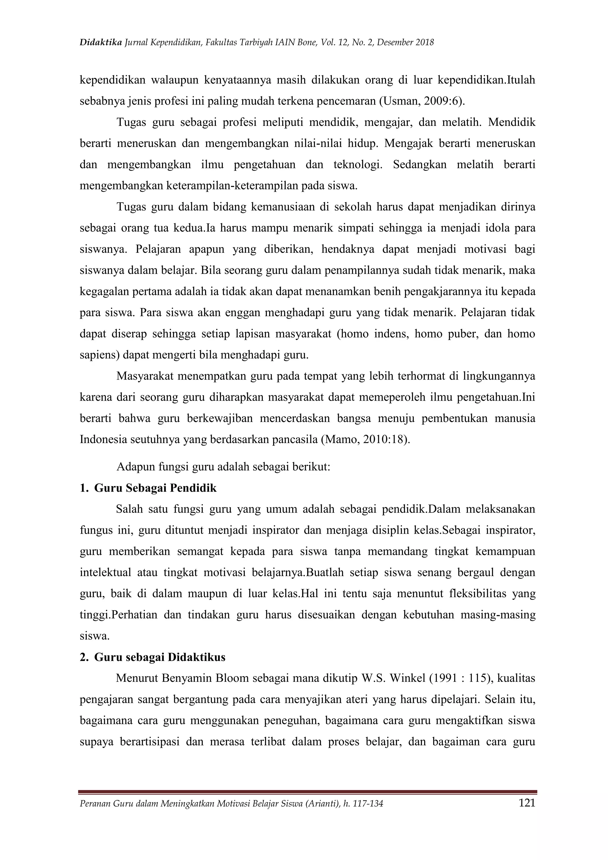 Didaktika Jurnal Kependidikan, Fakultas Tarbiyah IAIN Bone, Vol. 12, No. 2, Desember 2018
Peranan Guru dalam Meningkatkan Motivasi Belajar Siswa (Arianti), h. 117-134 121
kependidikan walaupun kenyataannya masih dilakukan orang di luar kependidikan.Itulah
sebabnya jenis profesi ini paling mudah terkena pencemaran (Usman, 2009:6).
Tugas guru sebagai profesi meliputi mendidik, mengajar, dan melatih. Mendidik
berarti meneruskan dan mengembangkan nilai-nilai hidup. Mengajak berarti meneruskan
dan mengembangkan ilmu pengetahuan dan teknologi. Sedangkan melatih berarti
mengembangkan keterampilan-keterampilan pada siswa.
Tugas guru dalam bidang kemanusiaan di sekolah harus dapat menjadikan dirinya
sebagai orang tua kedua.Ia harus mampu menarik simpati sehingga ia menjadi idola para
siswanya. Pelajaran apapun yang diberikan, hendaknya dapat menjadi motivasi bagi
siswanya dalam belajar. Bila seorang guru dalam penampilannya sudah tidak menarik, maka
kegagalan pertama adalah ia tidak akan dapat menanamkan benih pengakjarannya itu kepada
para siswa. Para siswa akan enggan menghadapi guru yang tidak menarik. Pelajaran tidak
dapat diserap sehingga setiap lapisan masyarakat (homo indens, homo puber, dan homo
sapiens) dapat mengerti bila menghadapi guru.
Masyarakat menempatkan guru pada tempat yang lebih terhormat di lingkungannya
karena dari seorang guru diharapkan masyarakat dapat memeperoleh ilmu pengetahuan.Ini
berarti bahwa guru berkewajiban mencerdaskan bangsa menuju pembentukan manusia
Indonesia seutuhnya yang berdasarkan pancasila (Mamo, 2010:18).
Adapun fungsi guru adalah sebagai berikut:
1. Guru Sebagai Pendidik
Salah satu fungsi guru yang umum adalah sebagai pendidik.Dalam melaksanakan
fungus ini, guru dituntut menjadi inspirator dan menjaga disiplin kelas.Sebagai inspirator,
guru memberikan semangat kepada para siswa tanpa memandang tingkat kemampuan
intelektual atau tingkat motivasi belajarnya.Buatlah setiap siswa senang bergaul dengan
guru, baik di dalam maupun di luar kelas.Hal ini tentu saja menuntut fleksibilitas yang
tinggi.Perhatian dan tindakan guru harus disesuaikan dengan kebutuhan masing-masing
siswa.
2. Guru sebagai Didaktikus
Menurut Benyamin Bloom sebagai mana dikutip W.S. Winkel (1991 : 115), kualitas
pengajaran sangat bergantung pada cara menyajikan ateri yang harus dipelajari. Selain itu,
bagaimana cara guru menggunakan peneguhan, bagaimana cara guru mengaktifkan siswa
supaya berartisipasi dan merasa terlibat dalam proses belajar, dan bagaiman cara guru
 