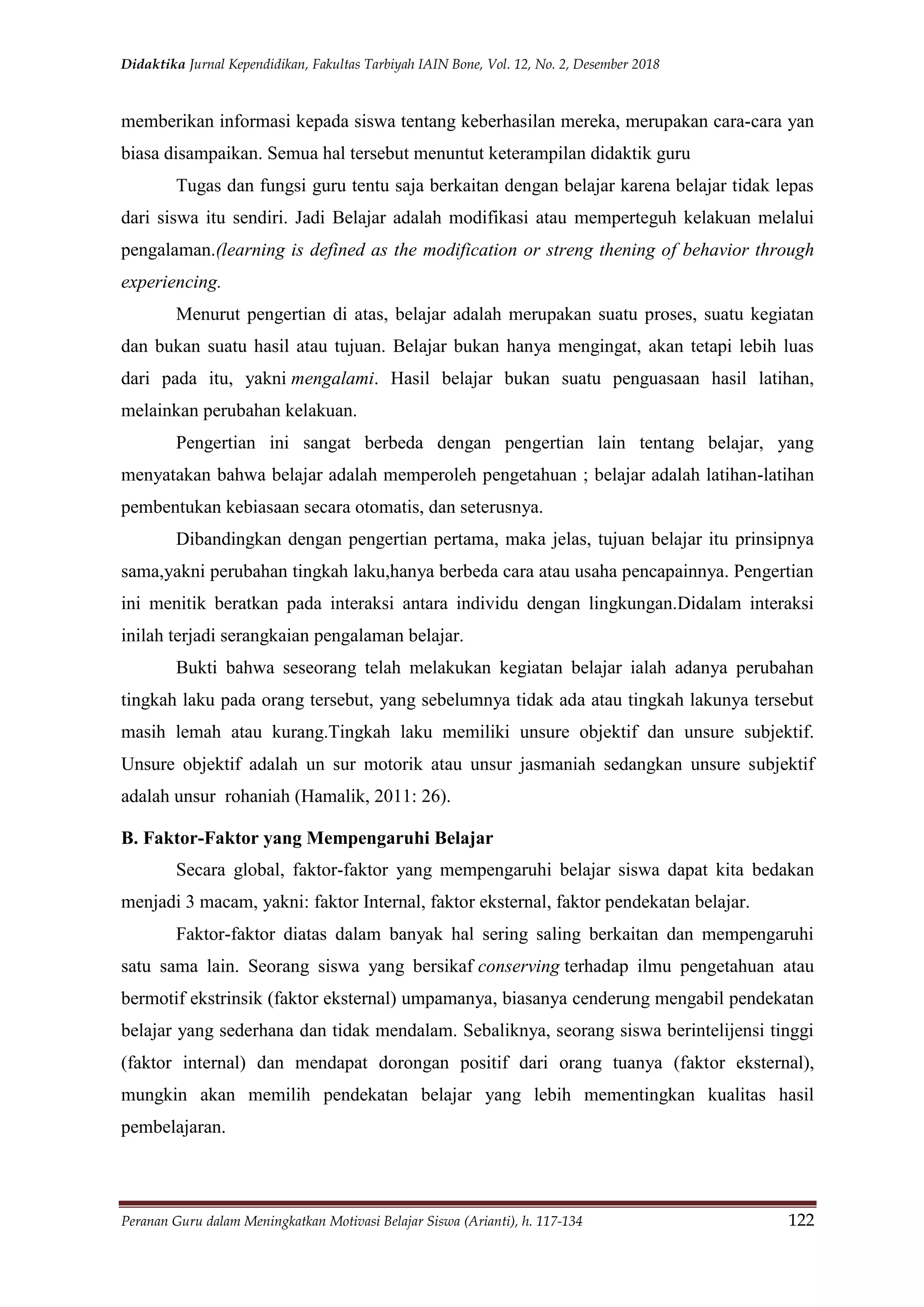 Didaktika Jurnal Kependidikan, Fakultas Tarbiyah IAIN Bone, Vol. 12, No. 2, Desember 2018
Peranan Guru dalam Meningkatkan Motivasi Belajar Siswa (Arianti), h. 117-134 122
memberikan informasi kepada siswa tentang keberhasilan mereka, merupakan cara-cara yan
biasa disampaikan. Semua hal tersebut menuntut keterampilan didaktik guru
Tugas dan fungsi guru tentu saja berkaitan dengan belajar karena belajar tidak lepas
dari siswa itu sendiri. Jadi Belajar adalah modifikasi atau memperteguh kelakuan melalui
pengalaman.(learning is defined as the modification or streng thening of behavior through
experiencing.
Menurut pengertian di atas, belajar adalah merupakan suatu proses, suatu kegiatan
dan bukan suatu hasil atau tujuan. Belajar bukan hanya mengingat, akan tetapi lebih luas
dari pada itu, yakni mengalami. Hasil belajar bukan suatu penguasaan hasil latihan,
melainkan perubahan kelakuan.
Pengertian ini sangat berbeda dengan pengertian lain tentang belajar, yang
menyatakan bahwa belajar adalah memperoleh pengetahuan ; belajar adalah latihan-latihan
pembentukan kebiasaan secara otomatis, dan seterusnya.
Dibandingkan dengan pengertian pertama, maka jelas, tujuan belajar itu prinsipnya
sama,yakni perubahan tingkah laku,hanya berbeda cara atau usaha pencapainnya. Pengertian
ini menitik beratkan pada interaksi antara individu dengan lingkungan.Didalam interaksi
inilah terjadi serangkaian pengalaman belajar.
Bukti bahwa seseorang telah melakukan kegiatan belajar ialah adanya perubahan
tingkah laku pada orang tersebut, yang sebelumnya tidak ada atau tingkah lakunya tersebut
masih lemah atau kurang.Tingkah laku memiliki unsure objektif dan unsure subjektif.
Unsure objektif adalah un sur motorik atau unsur jasmaniah sedangkan unsure subjektif
adalah unsur rohaniah (Hamalik, 2011: 26).
B. Faktor-Faktor yang Mempengaruhi Belajar
Secara global, faktor-faktor yang mempengaruhi belajar siswa dapat kita bedakan
menjadi 3 macam, yakni: faktor Internal, faktor eksternal, faktor pendekatan belajar.
Faktor-faktor diatas dalam banyak hal sering saling berkaitan dan mempengaruhi
satu sama lain. Seorang siswa yang bersikaf conserving terhadap ilmu pengetahuan atau
bermotif ekstrinsik (faktor eksternal) umpamanya, biasanya cenderung mengabil pendekatan
belajar yang sederhana dan tidak mendalam. Sebaliknya, seorang siswa berintelijensi tinggi
(faktor internal) dan mendapat dorongan positif dari orang tuanya (faktor eksternal),
mungkin akan memilih pendekatan belajar yang lebih mementingkan kualitas hasil
pembelajaran.
 