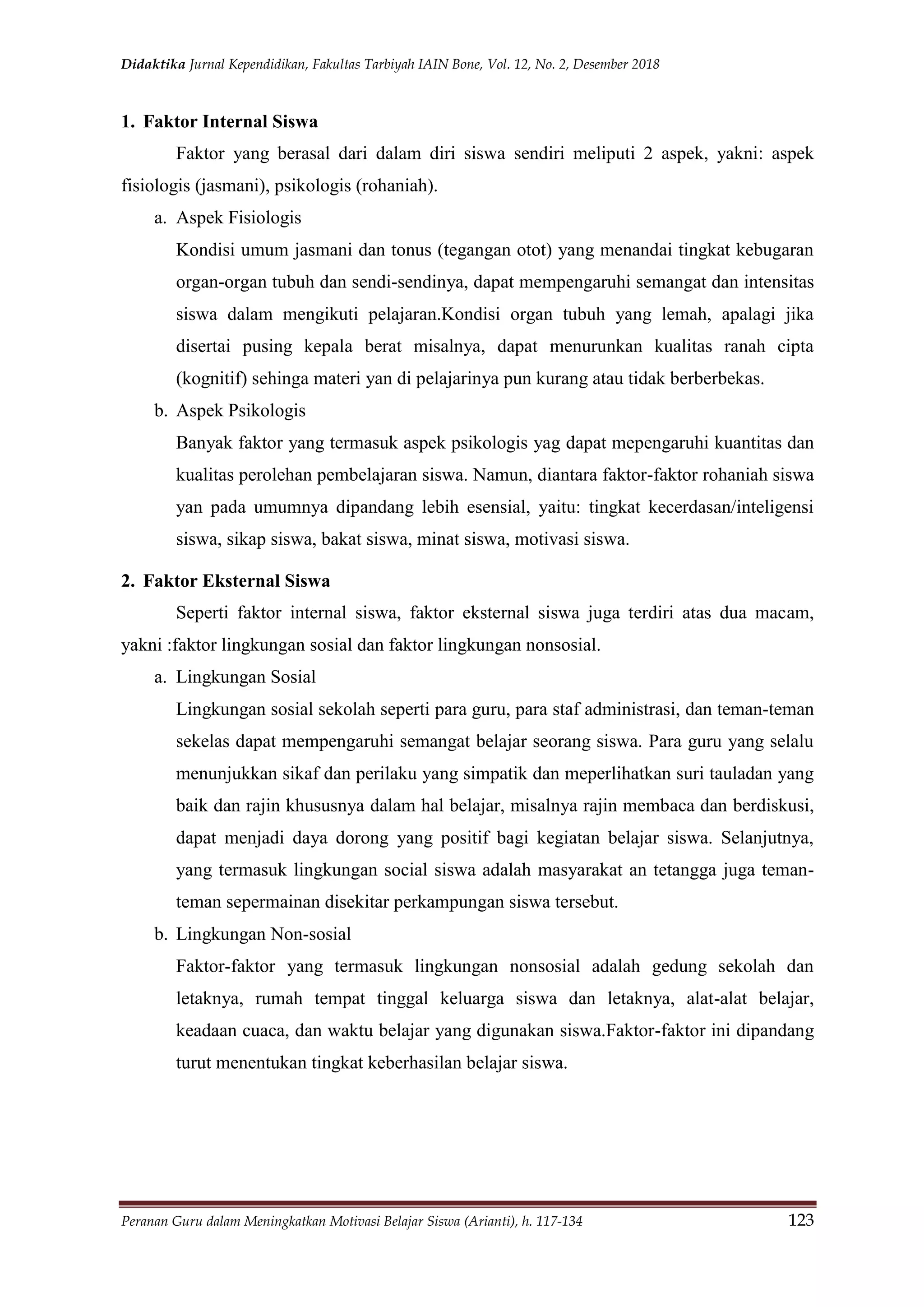Didaktika Jurnal Kependidikan, Fakultas Tarbiyah IAIN Bone, Vol. 12, No. 2, Desember 2018
Peranan Guru dalam Meningkatkan Motivasi Belajar Siswa (Arianti), h. 117-134 123
1. Faktor Internal Siswa
Faktor yang berasal dari dalam diri siswa sendiri meliputi 2 aspek, yakni: aspek
fisiologis (jasmani), psikologis (rohaniah).
a. Aspek Fisiologis
Kondisi umum jasmani dan tonus (tegangan otot) yang menandai tingkat kebugaran
organ-organ tubuh dan sendi-sendinya, dapat mempengaruhi semangat dan intensitas
siswa dalam mengikuti pelajaran.Kondisi organ tubuh yang lemah, apalagi jika
disertai pusing kepala berat misalnya, dapat menurunkan kualitas ranah cipta
(kognitif) sehinga materi yan di pelajarinya pun kurang atau tidak berberbekas.
b. Aspek Psikologis
Banyak faktor yang termasuk aspek psikologis yag dapat mepengaruhi kuantitas dan
kualitas perolehan pembelajaran siswa. Namun, diantara faktor-faktor rohaniah siswa
yan pada umumnya dipandang lebih esensial, yaitu: tingkat kecerdasan/inteligensi
siswa, sikap siswa, bakat siswa, minat siswa, motivasi siswa.
2. Faktor Eksternal Siswa
Seperti faktor internal siswa, faktor eksternal siswa juga terdiri atas dua macam,
yakni :faktor lingkungan sosial dan faktor lingkungan nonsosial.
a. Lingkungan Sosial
Lingkungan sosial sekolah seperti para guru, para staf administrasi, dan teman-teman
sekelas dapat mempengaruhi semangat belajar seorang siswa. Para guru yang selalu
menunjukkan sikaf dan perilaku yang simpatik dan meperlihatkan suri tauladan yang
baik dan rajin khususnya dalam hal belajar, misalnya rajin membaca dan berdiskusi,
dapat menjadi daya dorong yang positif bagi kegiatan belajar siswa. Selanjutnya,
yang termasuk lingkungan social siswa adalah masyarakat an tetangga juga teman-
teman sepermainan disekitar perkampungan siswa tersebut.
b. Lingkungan Non-sosial
Faktor-faktor yang termasuk lingkungan nonsosial adalah gedung sekolah dan
letaknya, rumah tempat tinggal keluarga siswa dan letaknya, alat-alat belajar,
keadaan cuaca, dan waktu belajar yang digunakan siswa.Faktor-faktor ini dipandang
turut menentukan tingkat keberhasilan belajar siswa.
 