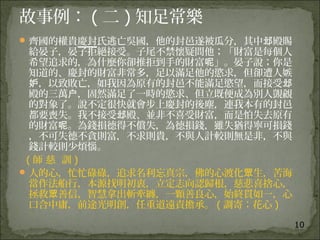 10
故事例： ( 二 ) 知足常樂
齊國的權貴慶封氏逃亡吳國，他的封邑遂被瓜分，其中 殿賜邶
給晏子，晏子拒絕接受。子尾不禁懷疑問他；「財富是每個人
希望追求的，為什麼你卻推拒到手的財富 」。晏子說；你是呢
知道的、慶封的財富非常多，足以滿足他的慾求，但卻遭人嫉
，以致敗亡，如我因為原有的封邑不能滿足慾望，而接受妒 邶
殿的三萬 ，固然滿足了一時的慾求、但立既便成為別人覬覦户
的對象了。說不定很快就會步上慶封的後塵，連我本有的封邑
都要喪失。我不接受 殿、並非不喜受財富，而是怕失去原有邶
的財富 。為錢損德得不償失，為德損錢，雖失猶得寧可損錢呢
，不可失德不貪則富，不求則貴，不與人計較則無是非，不與
錢計較則少煩惱。
  ( 師 慈 訓 )
人的心，忙忙碌碌，追求名利忘真宗，佛的心渡化 生，苦海眾
當作法船行，本源找明初衷，立定志向認歸根，慈悲喜捨心，
拯救 善信，智慧拿出斬牽纏，一顆善良心，始終貫如一，心眾
口合中庸，前途光明創，任重道遠責擔承。 ( 調寄：花心 )
 