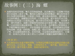 11
故事例： ( 三 )  海 螺
 海螺的殼相當堅硬， 生活得無憂無慮，因為 深信，只要 不把頭牠 牠 牠
伸出來就無人傷害了 。 的好友蝶魚羨慕的對 說；螺兄你得要害牠 牠 牠
實在保護得相當嚴密，只要蓋上外殼，誰也無法傷到你、還的確是十
分美妙的構造、海螺很自信的說；只要我這樣，就不會有任何苦惱。
海螺很自信的說；只要我這樣，就不會有任何苦惱。此時，突然傳下
來一聲叮的聲音，海螺立即緊閉外殼到底是什麼聲音 ！難道是魚釣呢
？以前曾經有過這種事情，千萬不可大意。也許蝶魚己經被捉走了嗎
，不曉得 現在如何了，幸好我還能平安的活著，真該感謝我這堅硬牠
的外殼啊！經過一段時間，海螺心想，現在打開外殼，應該沒有問題
了吧，於是就把頭伸出來，看看四週，可是覺得週遭環境陌生。仔細
一看，原來自己的身上貼上著五十元的牌子被擺在海鮮的攤位上了。
   ( 師 慈 訓 )
 人生無常沒有永遠不變的事物，守著固定的觀念則永遠無法突破自我
臻至完美。人生原是一傀儡，只要根蒂在手，一線不亂，卷舒自由，
行止在我一毫不受他人提掇，便超出此場中矣。
 