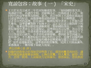 13
寛諒包容；故事 ( 一 )  「宋史」
王旦於宋真宗咸平三年任同知樞密院事，「如同國防部次長」
後調副宰相，再調升宰相，到辭職為止一共執政達十八年，和
同時代的寇準被譽為賢相，某次，真宗曾對王旦說你在我面前
只說寇準的好話，而他卻專指述你的缺失。王旦解釋說，「這
是非常自然的道理，臣在兩府一樞密院與中書省」工作頗久缺
失難免，寇準能 對陛下知無不言，這正足以表示他對陛下的够
忠直。後來寇準由節度使調樞密使「類如國防部長」，一日樞
密院發現中書省公文有違規定，寇準即向真宗反映。真宗召見
王旦，指責說，中書省做事如此粗疏，讓地方官怎麼效法？王
旦引咎說是自疏失，中書省的承辦僚屬，都因此事受到處分。
事有湊巧，不久樞密院給中書院省的公文中，也發生同樣的錯
誤，中書省官員認為有報復的機會很興奮地呈閱王旦僅指示，
把 ˊ 原件退還樞密院，寇準感到相當慚愧，見到王旦除面謝外，
並感激說；「難得閣下如此大度量」。
濟公活佛 ( 慈 訓 )
因緣的消散聚合於我如浮雲吹散了它，就別再 莫再回首，讓瞧
你我風度涵養優雅而洒脫，心胸且放 ，待人 容，耐得一時寬 寬
苦，忍得一飢寒，人前顯貴方是你擁有，德怨兩忘，恩仇俱泯
。
 
