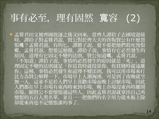 14
事有必至，理有固然 容寬 (2)
孟嘗君田文被齊國放逐之後又回來，當齊人譚拾子去國境迎接
時，譚拾子對孟嘗君說，賢公對於齊大夫的背叛賢公有什麼怨
恨 ？孟嘗君說，有的匕，譚擔子說，要不要把他們殺死洩恨嗎
，孟嘗君說，想要這麼做，譚拾子說，事情有它必然發生的呢
原因，道理有它固定不變的法則，賢公知道 ，孟嘗君說，嗎
「不知道」譚拾子說，事情的必然發生的原因就是「死」，道
理固定不變的法則就是「你富貴時就投靠你，你貧賤時就遠離
你」這種，事情必然發生和道理不變法則，我可以用市場來打
比方為賢公解釋一下，市場早上人潮洶湧，可是到了夜晚就空
無一人，這並不是於人們早上喜歡市場而晚上討厭市場，因此
人們都在早上市場有東西時來到市場，晚上市場沒東西時離開
市場。願賢公不要懷恨過這些人。因此孟嘗君說就拿出自己所
懷恨的五百人黑名單，並且一一把他們的名字用力從木板上除
却從來再也不記懷恨誰的事了。
 