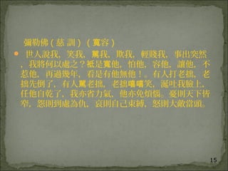 15
彌勒佛 ( 慈 訓 )  ( 容寬 )  
 世人說我，笑我， 我，欺我，輕賤我，事出突然駡
，我將何以處之？ 是 他，怕他，容他，讓他，不袛 寬
惹他，再過幾年，看是有他無他！。有人打老拙，老
拙先倒了，有人 老拙，老拙 笑，涎吐我臉上，駡 嘻嘻
任他自乾了，我亦省力氣，他亦免煩惱。憂則天下皆
窄，怨則到處為仇，哀則自己束縛，怒則大敵當頭。
 