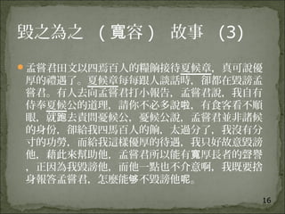 16
毀之為之 ( 容寬 )   故事 (3)
孟嘗君田文以四焉百人的糧餉接待夏候章，真可說優
厚的禮遇了。夏候章每每跟人談話時，卻都在毀謗孟
嘗君。有人去向孟嘗君打小報告，孟嘗君說，我自有
侍奉夏候公的道理，請你不必多說 ，有食客看不順啦
眼，就 去責問憂候公，憂候公說，孟嘗君並非諸候跑
的身份，卻給我四馬百人的餉，太過分了，我沒有分
寸的功勞，而給我這樣優厚的待遇，我只好故意毀謗
他，藉此來幫助他，孟嘗君所以能有 厚長者的聲譽寬
，正因為我毀謗他，而他一點也不介意啊，我既要捨
身報答孟嘗君，怎麼能 不毀謗他 。够 呢
 