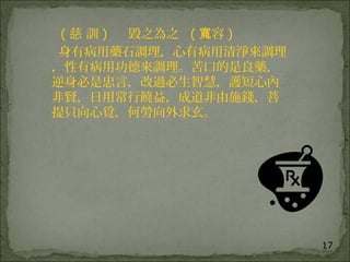 17
( 慈 訓 ) 毀之為之 ( 容寬 )
身有病用藥石調理，心有病用清淨來調理
，性有病用功德來調理。苦口的是良藥，
逆身必是忠言，改過必生智慧，護短心內
非賢，日用常行饒益，成道非由施錢，菩
提只向心覓，何勞向外求玄。
 