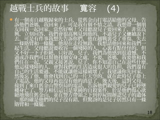 18
越戰士兵的故事 容寬 (4)
有一個甫自越戰歸來的士兵，從舊金山打電話給他的父母，告
訴他們爸媽，我回來了，可是我有個不情之請，我想帶一個朋
友同我一起回家。當然好啊！父母聽說兒子要回來了，非常高
興，立刻回答，我們會很高興見到他的，不過兒子又 續說下继
去，可是有件事我想先告訴你們，他在越戰裏受了重傷，失去
一條賂臂和一條腿，他現在走投無路，我想請他回來和我們一
起生活，父母聽說要收容一個殘障的人，心裏有點怪怪的，但
又不好一下子拒絕，只好說，兒子，我們為他感到很遺憾，不
過或許我們可以幫他找個安身之處，不要，爸媽，我要他和我
們住在一起，父親又接著說，兒子，你不知道自己在說些什麼。
他這樣殘障的人，會對我們的生活造成很大的負担，我們還有
自己的生活要過，不能就讓他這樣破壞了，我建議你先回家，
然後忘了他，他會找到自己的一片天空的，就在此時兒子掛上
了電話，他的父母再也沒有他的消息了，幾天後，這對父母，
接到了來自舊金山警察局的電話，告訴他們親愛的兒子已經墜
樓身亡了，警方相信這只是單純的自殺案件，於是他們傷心欲
絕地飛往舊金山，並在警方帶領之下到停屍間辦認兒子的遺体
，那的確是他們的兒子沒有錯，但驚訝的是兒子居然只有一條
賂臂和一條腿。
 