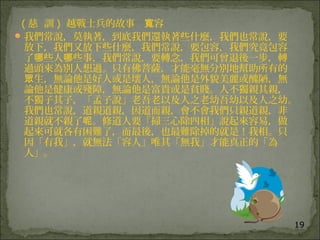 19
( 慈 訓 ) 越戰士兵的故事 容寬
我們常說，莫執著，到底我們還執著些什麼，我們也常說，要
放下，我們又放下些什麼，我們常說，要包容，我們究竟包容
了 些人 些事，我們常說，要轉念，我們可曾退後一步，轉哪 哪
過頭來為別人想過。只有佛菩薩，才能毫無分別地幫助所有的
生，無論他是好人或是壞人，無論他是外貌美麗或醜陋，無眾
論他是健康或殘障，無論他是富貴或是貧賤。人不獨親其親，
不獨子其子，「孟子說」老吾老以及人之老幼吾幼以及人之幼。
我們也常說，道親道親，因道而親，會不會我們只親道親，非
道親就不親了 。修道人要「掃三心除四相」說起來容易，做呢
起來可就各有困難了，而最後，也最難除掉的就是！我相。只
因「有我」，就無法「容人」唯其「無我」才能真正的「為
人」。
 