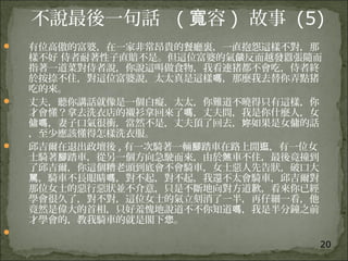 20
不說最後一句話 ( 容寬 ) 故事 (5)
 有位高傲的富婆，在一家非常昂貴的餐廳裏，一直抱怨這樣不對，那
樣不好 侍者耐著性子直賠不是。但這位富婆的氣 反而越發囂張隨而燄
指著一道菜對侍者說，你說這叫做食物，我看連猪都不會吃，侍者終
於按捺不住，對這位富婆說，太太真是這樣 ，那麼我去替你弄點猪嗎
吃的來。
 丈夫，聽你講話就像是一個白癡，太太，你難道不曉得只有這樣，你
才會懂？拿去洗衣店的襯衫拿回來了 ，丈夫問，我是你什麼人，女嗎
傭 ，妻子口氣很衝，當然不是，丈夫頂了回去， 如果是女傭的話嗎 妳
，至少應該懂得怎樣洗衣服。
 邱吉爾在退出政壇後 , 有一次騎著一輛 踏車在路上閒 ，有一位女腳 逛
士騎著 踏車，從另一個方向急駛而來，由於 車不住，最後竟撞到腳 煞
了邱吉爾，你這個糟老頭到底會不會騎車，女士惡人先告狀，破口大
，騎車不長眼睛 ，對不起，對不起，我還不太會騎車，邱吉爾對駡 嗎
那位女士的惡行惡狀並不介意，只是不斷地向對方道歉，看來你已經
學會很久了，對不對，這位女士的氣立刻消了一半，再仔細一看，他
竟然是偉大的首相，只好羞愧地說道不不你知道 ，我是半分鐘之前嗎
才學會的，教我騎車的就是閣下 。您

 