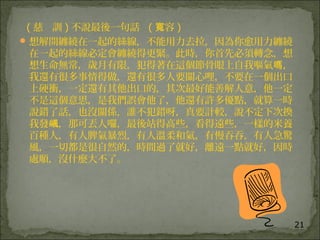 21
( 慈 訓 ) 不說最後一句話 ( 容寬 )
想解開纏繞在一起的絲線，不能用力去拉，因為你愈用力纏繞
在一起的絲線必定會纏繞得更緊。此時，你首先必須轉念，想
想生命無常，歲月有限，犯得著在這個節骨眼上自我嘔氣 ，嗎
我還有很多事情得做，還有很多人要關心哩，不要在一個出口
上硬衝，一定還有其他出口的，其次最好能善解人意，他一定
不是這個意思，是我們誤會他了，他還有許多優點，就算一時
說錯了話，也沒關係，誰不犯錯呀，真要計較，說不定下次換
我發 ，那可丟人囉，最後站得高些，看得遠些，一樣的米養飊
百種人，有人脾氣暴烈，有人溫柔和氣，有慢吞吞，有人急驚
風，一切都是很自然的，時間過了就好，離遠一點就好，因時
處順，沒什麼大不了。
 