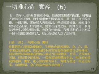 22
一切唯心造 容寬 (6)
有一個婦人因為身体嚴重不適，經由醫生檢 的結果，發現這查
人胃部有些問題，醫生囑咐 先服藥調養，過一陣子再追踪檢她
，一個月後，那位婦人再度就診，但是經過檢 ， 的身体查 查 她
居然完全正常，好的出奇，醫生在訝異之餘，問 在這一個月她
是否發生甚麼特別的事，也沒有什麼 ，我幾星期前決定原諒啦
一個令我恨到極點的人，如此而已婦人想了想回答。
( 慈 訓 ) 一切唯心造 容寬
當我們的心理開始變動時，生理也會跟著調整，身，心，靈，
本來就是相通的，因此我們不但常常要保養顧惜自己的身体，
同時也要時時檢 我們的心靈是否同樣健康，忍受，是很好的查
美德，但如果不能化解，一樣會累積抑鬱致生病，相反的如果
我們選擇， 恕，把心頭的壓力放下，對雙方都是一件最美的寬
事，功德無量，身心的病也就容易痊癒了。
 