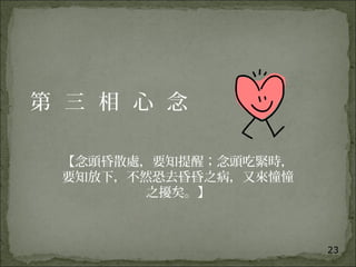 23
第 三 相 心 念
【念頭昏散處，要知提醒；念頭吃緊時，
要知放下，不然恐去昏昏之病，又來憧憧
之擾矣。】
 