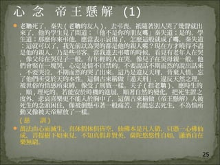 25
心 念 帝 王 懸 解 (1)
 老 死了，秦失聃 ( 老 的友人聃 ) ，去弔喪。祇隨著別人哭了幾聲就出
來了，他的學生見了問道；「他不是你的朋友 」秦失道；是的，學嗎
生道；那麼你來弔他，應當表示哀傷了，怎麼這般就成了 ，秦失道嗎
；這就可以了，我先前以為哭的都是他的親人 ？現在方才曉得不盡呢
是他的親人，乃是些弔客。當我進去弔 的時候，看見有老年人在哭唁
，像父母在哭兒子一般，有年輕的人在哭，像兒子在哭母親一般。他
們會聚在一塊哭，心定是情不自禁的。不要說話不期而然的說出話來
，不要哭泣，不期而然的哭了出來。這乃是違反天理，背棄人情，忘
了他們所受於天的本性。這個古來稱做「遁天刑」，違反天然之理，
被世俗的情感所束縛，像受了刑戮一樣。夫子 ( 指老聃 ) ，應時生的
，順 , 理死的。若能安於時機的進展，順著自然的變化，把死生置之
度外，悲哀喜樂更不能入於胸中了，這個古來稱做（帝王懸解）人被
死生的念頭困住，像被倒懸弔著一般痛苦，若能忘去死生，不為情所
動又像被天帝解放了一樣。
( 慈 訓 )
 萬法由心而滅生，真体假体俱皆空，仙佛本是凡人做，只憑一心佛仙
成，菩提樹下如來見，不知真假非賢英，薩陀悠悠性自如，瀟酒自在
樂無窮。
 