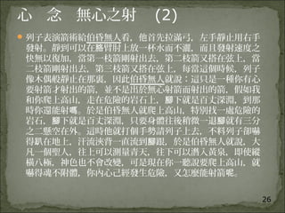 26
心 念 無心之射 (2)
列子表演箭術給伯昏無人看，他首先拉滿弓，左手靜止用右手
發射。靜到可以在 臂肘上放一杯水而不灑，而且發射速度之胳
快無以復加，當第一枝箭剛射出去，第二枝箭又搭在弦上，當
二枝箭剛射出去，第三枝箭又搭在弦上，每當這個時候，列子
像木偶般靜止在那裏，因此伯昏無人就說：這只是一種你有心
要射箭才射出的箭，並不是出於無心射箭而射出的箭，假如我
和你爬上高山，走在危險的岩石上， 下就是百丈深淵，到那腳
時你還能射 。於是伯昏無人就爬上高山，特別找一處危險的嗎
岩石， 下就是百丈深淵，只要身體往後稍微一退 就有三分腳 腳
之二懸空在外。這時他就打個手勢請列子上去，不料列子卻嚇
得 在地上，汗流浹背一直流到 跟，於是伯昏無人就說，大趴 腳
凡一個聖人，往上可以測量青天，往下可以潛入黃泉，即使縱
橫八極，神色也不會改變，可是現在你一聽說要爬上高山，就
嚇得魂不附體，你內心己經發生危險，又怎麼能射箭 。呢
 