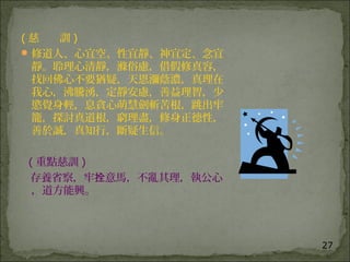 27
( 慈 訓 )
修道人、心宜空、性宜靜、神宜定、念宜
靜。聆理心清靜，滌俗慮，借假修真容，
找回佛心不要猶疑，天恩瀰蔭濃，真理在
我心，沸騰湧，定靜安慮，善益理智，少
慾覺身輕，息貪心萌慧劍斬苦根，跳出牢
籠，探討真道根，窮理盡，修身正德性，
善於誠，真知行，斷疑生信。
( 重點慈訓 )
存養省察，牢 意馬，不亂其理，執公心拴
，道方能興。
 