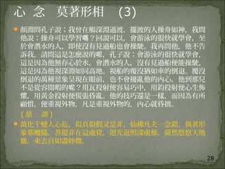 28
心 念 莫著形相 (3)
顏淵問孔子說；我曾在觴深淵過渡，擺渡的人操舟如神，我問
他說；操舟可以學習 ？回說可以，會游泳的很快就學會，至嗎
於會潛水的人，即使沒有見過船也會操駛。我再問他，他不告
訴我，請問這是怎麼說的 ，孔子說；會游泳的很快就學會，呢
這是因為他無存心於水，會潛水的人，沒有見過船便能操駛，
這是因為他視深淵如同高地。視船的覆沒猶如車的倒退。覆沒
倒退的萬種景象呈現在眼前，也不會擾亂他的內心，他到那兒
不是從容閒暇的 ？用瓦投射便容易巧中，用鈞投射便心生怖呢
懼，用黃金投射便慌張昏亂。他的技巧還是一樣，而因為有所
顧惜，便重視外物，凡是重視外物的，內心就昏拙。
( 慈 訓 )
萬化千變人心危，似真似假又是非，仙佛凡夫一念錯，執著形
象邪魔隨，菩提非在這處覓，迴光返照深處推，薩然悠悠天地
徹，來去自如盡妙微，
 