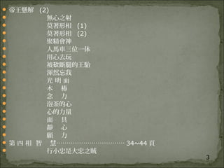 3
 帝王懸解 (2)
 無心之射
 莫著形相 (1)
 莫著形相 (2)
 聚精會神
 人馬車三位一体
 用心去玩
 被 斷腿的王駘砍
 渾然忘我
 光 明 面
 木 樁
 念 力
 泡茶的心
 心的力量
 面 具
 靜 心
 願 力
 第 四 相 智 慧…………………………… 34~44 頁
 行小忠是大忠之賊
 