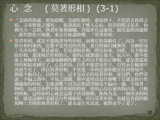 30
心 念 ( 莫著形相 ) (3-1)
 「念頭昏散處，要知提醒，念頭吃緊時，要知放下，不然恐去昏昏之
病，又來憧憧之擾矣」。慈訓萬化千變人心危，似真似假又是非。仙
佛凡夫一念錯，執著形象邪魔隨，菩提非在這處覓，迴光返照深處推
，薩然悠悠天地徹，來去自如盡妙微。「莫著形相」
 莫著形相，就是不要執著外的形相，而被它給蒙蔽住了，因為一切有
形有相的東西，它都不是究竟的真實，並且終歸幻滅無常，金剛經說
；凡所有相，皆是虛妄，若見諸相非相，即見如來。因此，凡不能破
除形相，還迷味於形相的人，他的心就都還在象天，氣天中，都不能
進入無極理天，而迷味顚倒的 生之所以不能真正解脫，就是都還被眾
外的相給束縛住了，心為形役，自性不能當家作主，自然永在輪迴中
流浪生死了，所以莫著形相，不更進一步的是要你能在任何情境中，
都能不動其心，自性作主，這才是真正的莫著形相，徒兒們，你們常
說；不偏之謂中，不易之謂庸，那中道究竟是什麼 ？它就是你自性呢
佛顯現的時候，怎麼說 ？因為富你清淨無為不偏向一邊，不執著一呢
物時，也就是你們不執著形相的時候，你的心沒有被外物沾染，引動
的時候，這時你的心就是這樣子清清靜靜，無無為為，一無所求的時
候，就是這個中道就是自性佛顯現，所以莫著形相，也就是真我的顯
現啊！否則你執著形相了，就永遠生死流浪，絕對成不了道了。
 