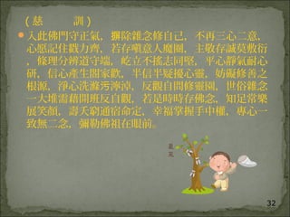 32
( 慈 訓 )
入此佛門守正氣， 除雜念修自己，不再三心二意，摒
心愿記住戳力齊，若存嗔意人魔圈，主敬存誠莫敷衍
，條理分辨道守端，屹立不搖志同堅，平心靜氣耐心
研，信心產生閤家歡，半信半疑擾心靈，妨礙修善之
根源，淨心洗滌 濘淖，反觀自問修靈園，世俗雜念污
一大堆需藉開班反自觀，若是時時存佛念，知足常樂
展笑顏，壽夭窮通宿命定，幸福掌握手中權，專心一
致無二念，彌勒佛祖在眼前。
 