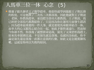33
人馬車三位一体 心念 (5)
韓襄子跟名御者王子期學趕車，他很快就學到能跟王子期比賽
的程度，可是他換了三次馬三次都落後，因此他就對王子期說
，老師，你教我趕車，並沒把全部功夫都教我。王子期說，我
已經把全部技巧都教給你了，只是因為你在運用方面發生錯誤
，因為趕車最重要的一件大事，就是要使馬身跟車結合一体，
而車夫的心又跟馬心結合在一起，如此才能快速遠行，然而如
今你卻不然，你落後了就想拼命追我，領先了又深恐怕我趕上。
原來馬車競賽比遠，不是領先就是落後。也就因為如此，你不
論是領先還是落後一直都注意我的行動，如此又是怎能駕御馬
，這就是你所以失敗的原因。呢
 