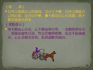 34
( 慈 訓 )
以外力搖動自己的處境，是自主不 ，以外言擾亂自够
己的心情，是自信不 ， 不動是信心有基礎，挑不够 搧
動是涵養有到家。
( 重點提示 )
身不動而心自安，心不動而神自寧，一念動時即是火
，萬緣寂處性自清，性定伏魔朝朝樂，妄念不起處處
安，心止念絕真富貴，私欲盡斷真福田。
 