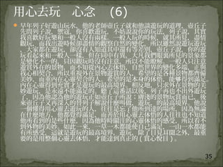 35
用心去玩 心念 (6)
 早年列子好遊山玩水，他的老師壺丘子就和他談遊玩的道理，壺丘子
先問列子說，禦寇，你喜歡遊玩，不妨說說你的玩法，列子說，其實
我喜歡好玩樂和一般人沒有兩樣。一般人玩的時候，就其所見，盡情
觀玩，而我出遊時候卻盡情的觀察自然的變化，所以雖然說遊玩遊玩
，大家都在遊玩，卻沒有人知道其中還有等差別，壺丘子說，你的遊
玩看起來和一般人一樣，但在同中有異，大凡我們眼裏所見的景象都
是變化不一的，只因觀玩時沒有注意，所以不能瞭解。一般人只注意
遊賞外在的景物，而不知從內心去体悟，自然世界的變化多端，正與
我心相契合，所以重視外在景物遊賞的人，希望的是各種景物都齊備
美妙，而重內在心靈契合的人。希望的是本身的体悟，能 得到滿足。够
內在心靈得到充實才是遊玩的最高境界。相反地，只求外在景物的美
妙遊玩，是永遠不能滿足的。聽了這番話以後，列子再也不出外遊玩
了，因為他認為他的遊玩正如壺丘子所說；膚淺的景物玩賞而已，後
來壺丘子又再深入的替列子解說什麼叫做，遊玩，的最高境界。他說
一個懂得用心靈去遊玩的人，往往是忘了他所到達的場所，因為無論
在什麼地方，他都覺得滿足，而善於用心靈去体悟的人往往也不知道
他所看到的是些什麼，因為他時時關注的心靈体悟的感受，所以看不
到外物的美妙。如此一來，一草一木都能使自己滿足，一山一水都能
有所感受，這就是遊玩的最高境界，遊玩，除了目見耳聞之外，最重
要的是用整個心靈去体悟，才能達到真正的 ( 賞心悅目 ) 。
 