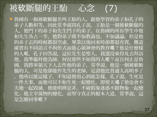 37
被 斷腿的王駘 心念砍 (7)
魯國有一個被 斷腿名叫王駘的人，跟他學習的弟子和孔子的砍
弟子人數相等，因此常季就問孔子說，王駘是一個被 斷腿的砍
人，他門下的弟子和先生門下的弟子，在魯國的所有學生中他
和先生各占一半，他對弟子既不加教誨也，不加議論，但是他
的弟子去的時候都很空虛，畢業以後回來時卻都很充實，難道
確實有不同語言不拘形式而能心領神會的教育 ？他是什麼樣嗎
的人 ，孔子回答說，這位先生是聖人，我還沒來得及去拜訪呢
他，我準備拜他為師，何況那些不如我的人 ？而且何止是魯呢
國，我將率領天下人去作他的弟子，常季說，他是一個被 斷砍
腿的人，可是他卻能作先生的老師，足證他比普通人高明多了
，他所以能這樣子，不知道他用心到底怎樣，孔子說，生死是
一件大事，而他可以不和生死一起變化，即使天 了他也會不塌
天地一起毀滅，他能明辨是非，不破假象迷惑不跟物象一起變
化。他主宰萬物的變化，而堅守真正的根本大道，常季說，這
是怎麼回事呢 ?
 