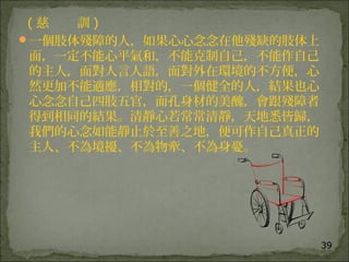 39
( 慈 訓 )
一個肢体殘障的人，如果心心念念在他殘缺的肢体上
面，一定不能心平氣和，不能克制自己，不能作自己
的主人，面對人言人語，面對外在環境的不方便，心
然更加不能適應，相對的，一個健全的人，結果也心
心念念自己四肢五官，面孔身材的美醜，會跟殘障者
得到相同的結果。清靜心若常常清靜，天地悉皆歸，
我們的心念如能靜止於至善之地，便可作自己真正的
主人、不為境擾、不為物牽、不為身憂。
 