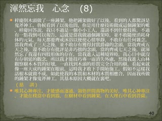 40
渾然忘我 心念 (8)
 梓慶削木頭做了一座鍾架，他把鍾架做好了以後，看到的人都驚訝是
鬼斧神工，魯候看到了以後也問，你是用什麼技術做成這個鍾架的呢
，梓慶回答說，我只不過是一個小小工人，還談不到什麼技術，不過
有一點我倒可以報告，這就是當我做過個鍾架時，並不敢隨便消耗身
体的元氣，每天都要齊戒沐浴以便使心情寧靜，不敢存有任何雜念。
當我齊戒了三天之後，並不敢存有獲得封賞爵祿的念頭，當我齊戒五
天之後，還不敢存有批評是非巧拙的念頭，當的齊戒七天之後，就渾
然忘了我還有四肢形体的存在，當我進入這種境界時，我心目中就沒
有存朝延的觀念，所以我才能技巧專一而消失外慮，然後我進入山林
觀察樹木本質的好壞，一直找到木頭的形質完全合用的樹，看起來就
像一座天成的鍾架在眼前，這時我才敢下手開始施工。假如不這樣我
話根本就做不成，如此使我的本質和木材的木質相應合，因而我所做
的鍾架才像鬼斧神工。其基本原因大概就在裏吧。
( 慈 訓 )
 唯其心神專注，才能感而逐通，領悟世間萬物的美好，唯其心神專注
，才能在樸當中看到器，在樹材中看到鍾架，在大理石中看到菩薩。
 