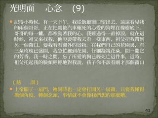 41
光明面 心念 (9)
記得小時候，有一天下午，我從飯廳窗口望出去，遠遠看見我
的兩個哥哥，正在把剛被汽車輾死的心愛的狗埋在橡樹底下。
哥哥的每一 ，都牽動著我的心，我難過得一直掉淚，就在這鏟
時候，祖父來找我，他說要帶我去看一樣東西，祖父把我帶到
另一個窗口，要我看看窗外的景物。在我們自己的花園裏，有
三 玫瑰已盛開，我急忙 到花園，仔細凝視花 ，聞一聞它朵 跑 朵
的芳香，我一時之間，忘了所愛的狗已經死亡這件事，這時，
祖父托起我的臉頰輕輕地對我說，孩子你不該看剛才那個窗口
。
( 慈 訓 )
上帝關了一扇門， 同時也一定會打開另一扇窗，只要我懂得祂
換個角度，轉個念頭，事情就不會像我們想的那麼糟。
 