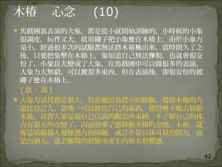 42
木椿 心念 (10)
馬戲團裏表演的大象，都是從小就開始訓練的，小時候的小象
很調皮，玩性又大，故用繩子把小象 在木椿上，由於小象力拴
量小，經過很多次的試驗都無法將木椿 出來，當時間久了之拖
後，只要把象擊在木椿上，象知道自己無法 脫，也就會很安掙
份了，小象長大變成了大象，在馬戲團中可以做很多的表演，
大象力大無窮，可以搬很多東西，但在表演後，卻很安份的被
繩子 在木椿上。拴
( 慈 訓 )
大象力量其實是很大，但是 因為從小的經驗，覺得木椿的力牠
道比自己大，是唯一可以栓住自己的東西，使得 不敢去移動牠
木椿，其實大象是被自己以前的觀念所束縛，不了解自己的体
力有很大的改變了，因而放棄了想移動木椿的念頭。木椿，就
像是妨礙個人發揮潛力的障礙，或許不是具体可見的阻力，而
是由個人，過去細微的經驗所產生的無名恐懼感。
 