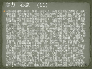 43
念力 心念 (11)
 在西藏邊境的山區裏，住著一位老太太， 的丈夫和兒子都死了，所以她
覺得自己的罪 深重，到處向人尋找解脫的方法。終於， 得到了高她 孽 她
人的指點，教 念觀音菩薩的六字大明咒，她 ( 唵嘛 叭 吽呢 咪 ) 就可以消
除罪業，但是他回家後卻把咒語記錯了，念成唵嘛 叭 牛，從此老婆呢 咪
婆就勤練咒語，同時準備了兩個大碗，一個放黃豆，一個碗空著， 每她
念一句咒語，就把一粒黃豆丟到碗裏， 就這樣念了卅年，後來， 已她 她
經不必丟黃豆了，只要一念唵嘛 叭 牛，黃豆就自動會從這個碗裏，呢 咪
跳到另一個碗裏。有一天，一位修行的喇嘛路過此山區，遠遠就看見一
座小茅屋，四周放射著金色的光明。喇嘛心中大為震驚。心想我走過麼
多地方，從沒有看過這麼盛大的光明，這裏一定住了住了高僧大德，喇
嘛找到茅屋，走進來一看，原來住著一位孤苦伶 的老太婆，喇嘛不禁仃
感概的說。 一個人住在這麼荒僻的山裏，不覺得孤獨 ，老婆婆說，您 嗎
不會啊，我在這裏修行，過得很好 ， 修些什麼 ，老婆婆說，我只呢 您 呢
會念一句 ( 唵嘛 叭 牛呢 咪 ) 喇嘛一聽，不禁嘆息，老太太 念錯了，一您
個字，應該是 ( 唵嘛 叺 吽呢 咪 ) ，而不是 ( 唵嘛 叭 牛呢 咪 ) 啊，老婆婆
聽了很傷心，認為自己卅年的功夫都白費了，喇嘛也告辭老婆婆，逕自
上路去了。老婆婆坐在 前，照喇嘛教的桌 ( 唵嘛 叺 吽呢 咪 ) 重新念起，
碗裏得黃豆也不再跳躍了，喇嘛走遠了，回頭一看，小屋裏一片黑暗，
己不見先前的赫赫光明了。 十分震驚，心想，「糟了，是我害了 」她 她
，於是趕緊走回小屋，對老婆婆說，我剛才教你 ( 唵嘛 叺 吽呢 咪 ) ，是
玩笑話，你還是照原來的念才對，老婆婆高興的跪下來說「謝天謝地，
我卅年的功夫不是白做的了」。喇嘛走了之後，老婆婆一念 ( 唵嘛 叭呢
牛咪 ) 黃豆又跳起來了，喇嘛走到山頂去只見那茅屋比以前更光亮了。
 