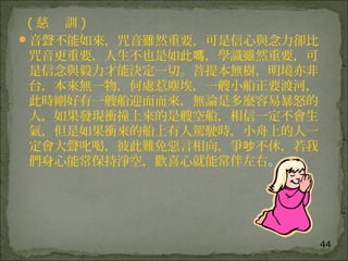 44
( 慈 訓 )
音聲不能如來，咒音雖然重要，可是信心與念力卻比
咒音更重要，人生不也是如此 ，學識雖然重要，可嗎
是信念與毅力才能決定一切。菩提本無樹，明境亦非
台，本來無一物，何處惹塵埃，一艘小船正要渡河，
此時剛好有一艘船迎面而來，無論是多麼容易暴怒的
人，如果發現衝撞上來的是艘空船，相信一定不會生
氣，但是如果衝來的船上有人駕駛時，小舟上的人一
定會大聲叱喝，彼此難免惡言相向，爭 不休，若我吵
們身心能常保持淨空，歡喜心就能常伴左右。
 
