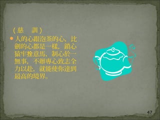 47
( 慈 訓 )
人的心跟泡茶的心，比
劍的心都是一樣，鎖心
猿牢 意馬，制心於一拴
無事，不辦專心致志全
力以赴，就能使你達到
最高的境界。
 