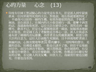 48
心的力量 心念 (13)
印度有位國王想試驗心的力量究竟有多大，於是派人到牢獄裏
抓來一位因罪被判死刑的大臣，對他說，現在你就要被判死了
，不過我可以給你一線的生機，如果你能依照我話，手捧著一
碗油，頂在頭頂上，在城內的大小街巷繞行一週，能 不洒落够
的話，我就赦你免死罪。這位大臣在絕望之中，實然看到一線
曙光，歡喜不已，於是小心翼翼地頂著一碗油，如履薄冰地繞
行於街巷，但是國王為了考驗他是否專心一意，派人在街道各
處布置了種種的奇玩雜 ，再伴著美女的戴歌戴舞，相要分散耍
大臣的注意力，這位大臣面臨生死關頭，目不斜視地 著頭上盯
顫巍的油，心無旁騖地舉著 重沉 的 步，一切喧嘩的聲音，美腳
麗的景色，彷彿從未聽閒，一點也引誘不了他，終於平安地繞
回官中，而沒有洒出半點油，國王問他說，你在繞街時，有沒
有聽見什麼聲音，看見什麼動靜，沒有啊，你難道沒有聽見悅
耳的音樂，看見動人的美女 ，回禀大王，我確實什麼也沒聽嗎
見，什麼也沒看到。
 