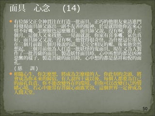 50
面具 心念 (14)
有位師父正全神貫注在打造一批面具，正巧的他朋友來訪進門
時發現面具師父露出一副不友善的眼神，於是就問他你近來心
情不好 ，怎麼臉色這麼難看，面具師父說，沒有啊，過了三嗎
個月，這個人又來找他，一見面就說，你家有喜事 ，氣色真嗎
好，面具師父又說，沒有啊，他覺得很奇怪，為什麼這位朋友
在三個月前跟三個月後說的話，是完全相反的 ，後來他突然呢
想起，三個月前他為人打造一批妖怪的鬼面具，現在又為人製
作了一批菩薩的面具，製造妖怪面具時，心中所想的都是凶神
惡 的樣子，製造菩薩的面具時，心中想的都是慈祥和悅的面煞
孔。
( 慈 訓 )
相隨心生，你怎麼想，將成為怎麼樣的人，你此刻的念頭，將
會成為你未來的歸宿，有人說四十歲以後，每個人都要為自己
的面孔負責，你不能改變外在的環境，但你可以改變自己的情
緒心境，若心中能常存菩薩心面露笑容，這個世界一定會成為
人間天堂。
 