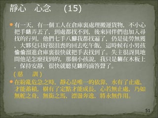 51
靜心 心念 (15)
有一天，有一個工人在倉庫裏處理搬運貨物，不小心
把手 弄丟了，到處都找不到，後來同伴們也加入尋錶
找的行列，他們七手八 我都找遍了，仍是徒勞無獲腳
，大夥兒只好很沮喪的回去吃午飯，這時候有小男孩
溜進倉庫裏很快就把手表找到了。失主很訝異地偷偷
問他是怎麼找到的，那個小孩說，我只是 在木板上躺
，保持安靜，很快就聽見 的滴答聲了。錶
( 慈 訓 )
在紛亂危急之時，靜心是唯一的依靠，水有了止處，
才能蓄積，樹有了定點才能成長，心若無止處，乃如
無舵之舟，無銜之馬，漂盪奔逸，將永無作用。
 