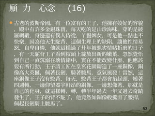 52
願 力 心念 (16)
古老的波斯帝國，有一位富有的王子，他擁有姣好的容貌
，殿中有許多金銀珠寶，每天吃的是山珍海味，穿的是綾
羅綢緞，身邊還有僕人侍從，丫鬟婢女，可是他一點也不
快樂，因為他天生駝背，這個生理上的缺陷，讓他性情易
怒，自卑自憐，他就這樣過了廾年被惡劣情緒折磨的日子
，有一天駝背王子看到枝頭上綻放出新的嫩葉，忽然覺悟
到自己一直 溺在壊情緒中，實在不能改變什麼，他應該沉
要有所行動，王子請工匠在皇宮花園鑄造了一座銅像，銅
像高大英 ，佩著長劍，騎著駿馬，意氣風發！當然，這挻
座銅像王子沒有駝背，每天，駝背王子都會抬起頭，繞著
四週轉，一邊仰望器宇軒昂的銅像，一邊想像著，那就是
自己的化身，就這樣轉，轉，轉半年過去一年又過去奇蹟
發生了，王子的背不駝了，他竟然如銅像般 直了腰捍，挻
佩起長劍騎上駿馬了。
 