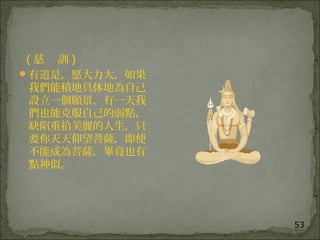 53
( 慈 訓 )
有道是，愿大力大，如果
我們能積地具体地為自己
設立一個願景，有一天我
們也能克服自己的弱點，
缺陷重拾美麗的人生，只
要你天天仰望菩薩，即使
不能成為菩薩，畢竟也有
點神似。
 