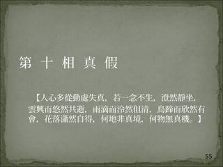 55
第 十 相 真 假
【人心多從動處失真，若一念不生，澄然靜坐，
雲興而悠然共逝，雨滴而泠然伹清，鳥蹄而欣然有
會，花落瀟然自得，何地非真境，何物無真機。】
 