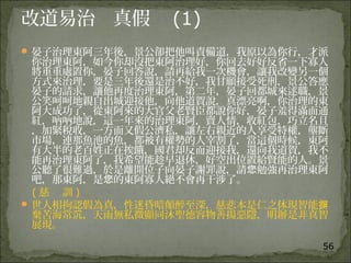 56
改道易治 真假 (1)
 晏子治理東阿三年後，景公卻把他叫責備道，我原以為你行，才派
你治理東阿，如今你却沒把東阿治理好，你回去好好反省一下寡人
將重重處置你，晏子回答說，請再給我一次機會，讓我改變另一個
方式來治理，要是三年後還是治不好，我甘願接受死刑，景公答應
晏子的請求，讓他再度治理東阿，第二年，晏子回都城來逑職，景
公笑呵呵地親自出城迎接他，向他道賀說，真漂亮啊，你治理的東
阿大成功了，從東阿來的大官父老賢臣都說你好，晏子羞得滿面通
紅，吶吶地說，這一年來的治理東阿，賣人情，收紅包，巧立名且
，加緊稅收，一方面又假公濟私，讓左右親近的人享受特權，壟斷
市場，連那魚池的魚，都被有權勢的人宰割了，當這個時候，東阿
有大半的老百姓正在挨餓，國君却反而迎接我，還向我道賀，我不
能再治理東阿了，我希望能趁早退休，好空出位置給賢能的人。景
公聽了很難過，於是離開位子向晏子謝罪說，請 勉強再治理東阿您
吧，那東阿，是 的東阿寡人絕不會再干涉了。您
( 慈 訓 )
 世人相拘認假為真，性迷昏暗顛醉至深，慈悲本是仁之体現智能摒
棄苦海常 ，天雨無私微顯同沐聖德容物善揚惡隱，明辦是非真智沉
展現。
 