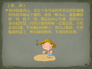 58
( 慈 訓 )
收回紛亂的心，安定下來外面的世界是紛紛擾擾
的外境外緣是干擾的，馮著一顆本心，就能 排夠
除一切，放下一切，萬法由內心生滅，此時是大
家昇起智慧，自性自渡的時候一定要記住，自性
必須自渡，生死輪回的種子，靠自己斬除，生死
輪迴的道上，唯有破除無明，不用向外找神。
 