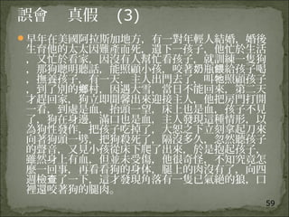 59
誤會 真假 (3)
早年在美國阿拉斯加地方，有一對年輕人結婚，婚後
生育他的太太因難產而死，遺下一孩子，他忙於生活
，又忙於看家，因沒有人幫忙看孩子，就訓練一隻狗
，那狗聰明聽話，能照顧小孩，咬著 瓶 給孩子喝奶 餵
，撫養孩子，有一天，主人出門去了，叫 照顧孩子牠
，到了別的 村，因遇大雪，當日不能回來，第二天鄉
才趕回家，狗立即聞馨出來迎接主人，他把房門打開
一看，到處是血，抬頭一望，床上也是血，孩子不見
了，狗在身邊，滿口也是血，主人發現這種情形，以
為狗性發作，把孩子吃掉了，大恕之下立刻拿起刀來
向著狗頭一劈，把狗殺死了，隔沒多久，忽然聽孩子
的聲音，又見小孩從床下爬了出來，於是抱起孩子，
雖然身上有血，但並未受傷，他很奇怪，不知究竟怎
麼一回事，再看看狗的身体，腿上的肉沒有了，向四
週檢 了一下，這才發現角落有一隻已氣絕的狼，口查
裡還咬著狗的腿肉。
 