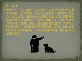 60
( 慈 訓 )
狗救了小主人，卻被主人誤殺了，這真是天下最令人驚
奇的誤會，誤會的事，是人往往不瞭解，無理智，無耐
心，缺少思考，未能多方体諒對方反省自己，感情極為
衝動的情況之下所發生，誤會一開始，即一直只想到對
方的千錯，萬錯，因此，會使誤會越陷越深，弄到不可
收拾的地步，人對無知的動物小狗發生誤會，尚且會有
如此可怕嚴重的後果，人與人之間的誤會，則其後果更
是難以想像。
 
