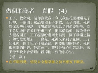 61
做個聆聽者 真假 (4)
王子，救命啊，請你救救我；今天我在花園裡 見了碰
死神，一個園丁驚恐地和王子求救，王子問他，死神
對你說些什麼話，我 敢聽 說話？逃命要緊啊，園哪 祂
丁急切地回答並且懇求王子，把馬借給他，因為他要
去報各國王，王子趕緊吩咐衛士備馬，園丁稱謝之後
，勿勿忙忙離去，一會兒，死神又來到了花園，王子
問死神，園丁犯了什麼過錯，你要取他的性命，死神
很無辜的回答，他誤會了，我只是好心想告訴他，國
王今天晚上會借理由殺掉他，要他小心些。
( 慈 訓 )
在不明形勢，情況未全盤掌握之前不應妄下斷語。
 