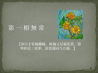8
第 一 相 無 常
【春日才看楊柳綠、秋風又見菊花黃、榮
華終是三更夢、富貴還同九月霜。】
 