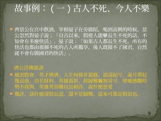 9
故事例： ( 一 ) 古人不死、今人不樂
齊景公在宮中飲酒，宰相晏子在旁做陪，喝到高興的時候，景
公忽然對晏子說；「自古以來，假使人能 長生不死的話、不够
知會有多麼快活」。晏子說；「如果古人都長生不死，所有的
快活也都由那個不死的古人所獨享，後人既做不了國君，自然
就不會有做國君的快活」。
濟公活佛慈訓
風雲際會、英才濟濟、人生何嘗非遊戲。浪濤起兮，歲月帶起
幾哀曲。功名財利、英雄蓋群、終歸難 無常兮。嗟噓感慨時躲
勢不我與，英雄英容難以長相許。說什麼恩愛
幾許，談什麼深情長意，還不是歸歟。道來可都是假景也。
 