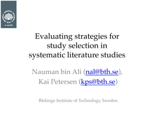 Evaluating strategies for ! 
study selection in ! 
systematic literature studies " 
Nauman bin Ali (nal@bth.se), " 
Kai Petersen (kps@bth.se)" 
" 
Blekinge Institute of Technology, Sweden" 
 